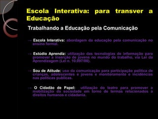 Escola Interativa: para transver a
Educação
Trabalhando a Educação pela Comunicação

→ Escola Interativa: abordagem da educação pela comunicação no
  ensino formal.

→ Estúdio Aprendiz: utilização das tecnologias de informação para
  promover a inserção de jovens no mundo do trabalho, via Lei da
  Aprendizagem (Lei n. 10.097/00).

→ Sou de Atitude: uso da comunicação para participação política de
  crianças, adolescentes e jovens e monitoramento e incidências
  nas políticas publicas.

→ O Cidadão de Papel: utilização do teatro para promover a
 mobilização da sociedade em torno de termas relacionados a
 direitos humanos e cidadania.
 