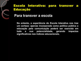 Escola Interativa: para transver a
Educação
Para transver a escola
 No entanto, a experiência do Escola Interativa nos traz
 um certeza: apenas incorporada como política pública a
 educação pela comunicação poderá ser exercida em
 toda a sua potencialidade, gerando impactos
 significativos nos índices educacionais.
 