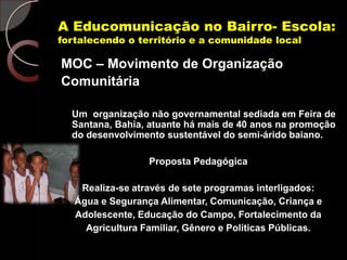 A Educomunicação no Bairro- Escola:
fortalecendo o território e a comunidade local

MOC – Movimento de Organização
Comunitária

  Um organização não governamental sediada em Feira de
  Santana, Bahia, atuante há mais de 40 anos na promoção
  do desenvolvimento sustentável do semi-árido baiano.

                  Proposta Pedagógica

    Realiza-se através de sete programas interligados:
   Água e Segurança Alimentar, Comunicação, Criança e
   Adolescente, Educação do Campo, Fortalecimento da
     Agricultura Familiar, Gênero e Políticas Públicas.
 