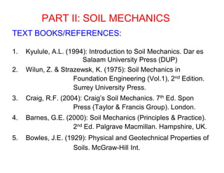 PART II: SOIL MECHANICS
TEXT BOOKS/REFERENCES:
1. Kyulule, A.L. (1994): Introduction to Soil Mechanics. Dar es
Salaam University Press (DUP)
2. Wilun, Z. & Strazewsk, K. (1975): Soil Mechanics in
Foundation Engineering (Vol.1), 2nd Edition.
Surrey University Press.
3. Craig, R.F. (2004): Craig’s Soil Mechanics. 7th Ed. Spon
Press (Taylor & Francis Group). London.
4. Barnes, G.E. (2000): Soil Mechanics (Principles & Practice).
2nd Ed. Palgrave Macmillan. Hampshire, UK.
5. Bowles, J.E. (1929): Physical and Geotechnical Properties of
Soils. McGraw-Hill Int.
 