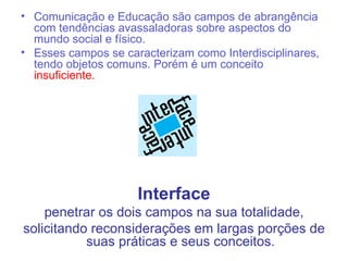 • Comunicação e Educação são campos de abrangência
  com tendências avassaladoras sobre aspectos do
  mundo social e físico.
• Esses campos se caracterizam como Interdisciplinares,
  tendo objetos comuns. Porém é um conceito
  insuficiente.




                     Interface
    penetrar os dois campos na sua totalidade,
solicitando reconsiderações em largas porções de
           suas práticas e seus conceitos.
 