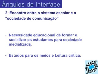 Ângulos de Interface
 2. Encontro entre o sistema escolar e a
 “sociedade de comunicação”



 - Necessidade educacional de formar e
   socializar os estudantes para sociedade
   mediatizada.

 - Estudos para os meios e Leitura crítica.
 