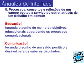 Ângulos de Interface
 8. Processos, conceitos e reflexões de um
   campo postos a serviço do outro, através de
   um trabalho em comum

 Educação
 fecunda o sonho de melhores objetivos
 educacionais absorvendo os processos
 comunicacionais.

 Comunicação
 fecunda o sonho de um saldo positivo e
 durável para os saberes circulados.
 