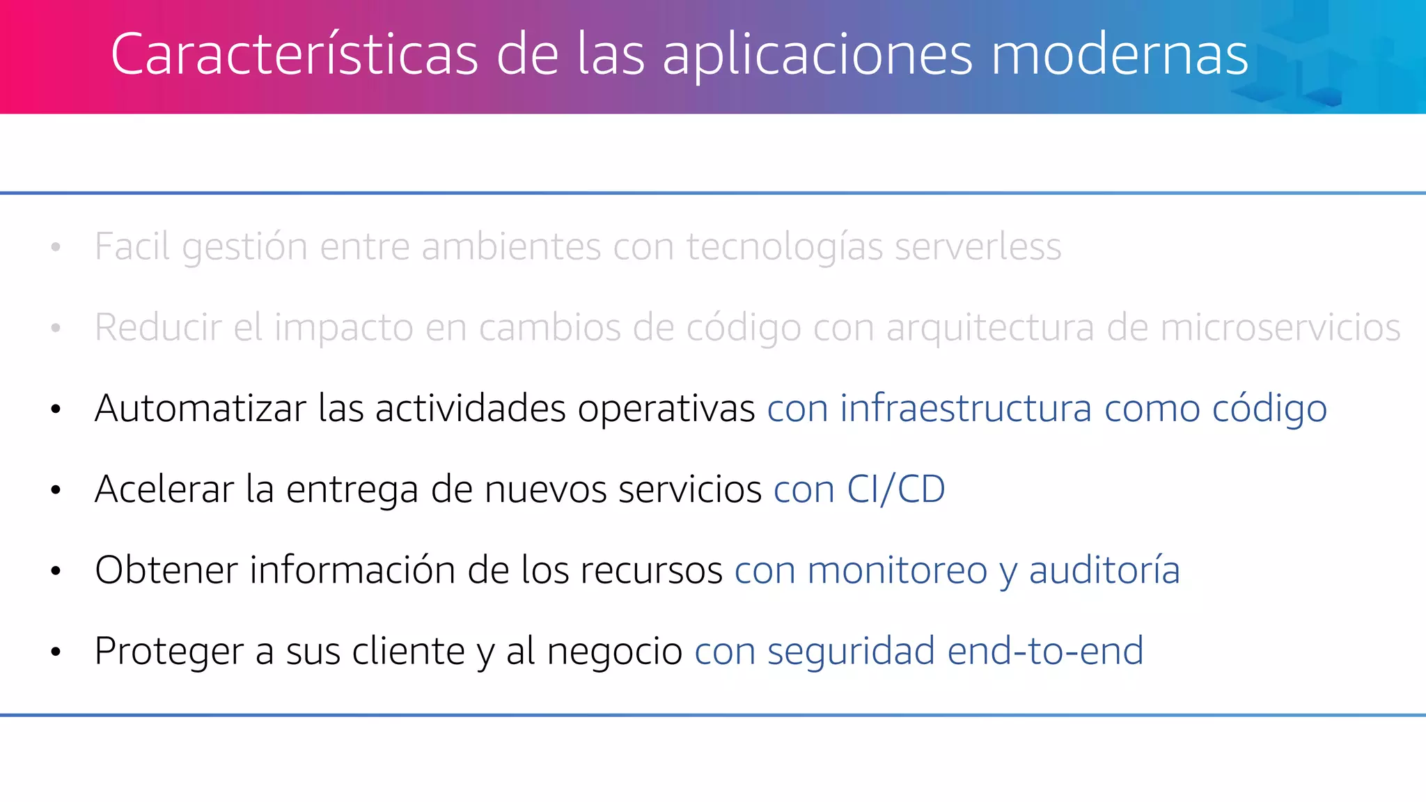 • Facil gestión entre ambientes con tecnologías serverless
• Reducir el impacto en cambios de código con arquitectura de microservicios
• Automatizar las actividades operativas con infraestructura como código
• Acelerar la entrega de nuevos servicios con CI/CD
• Obtener información de los recursos con monitoreo y auditoría
• Proteger a sus cliente y al negocio con seguridad end-to-end
Características de las aplicaciones modernas
 