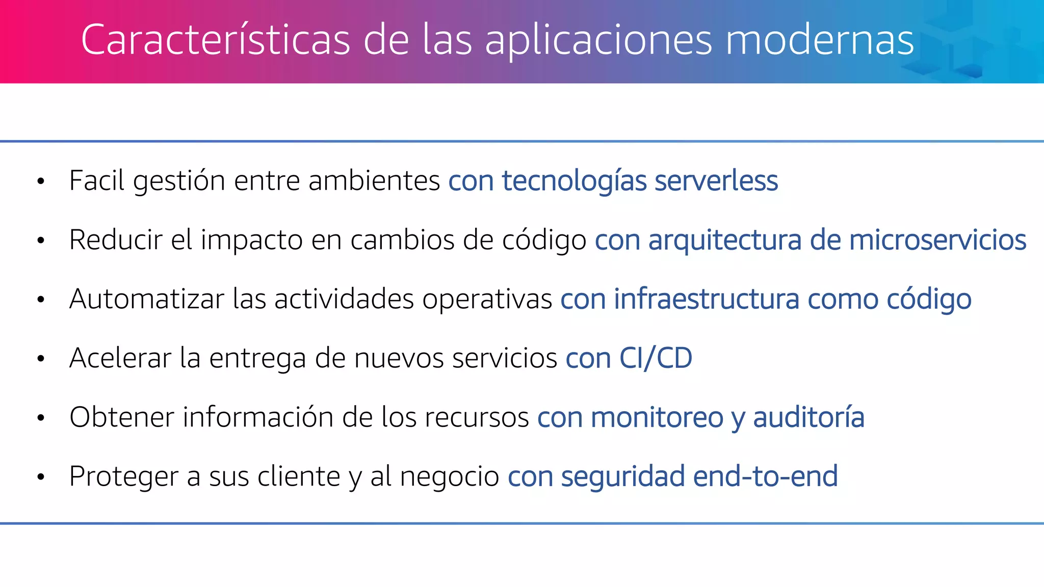 • Facil gestión entre ambientes con tecnologías serverless
• Reducir el impacto en cambios de código con arquitectura de microservicios
• Automatizar las actividades operativas con infraestructura como código
• Acelerar la entrega de nuevos servicios con CI/CD
• Obtener información de los recursos con monitoreo y auditoría
• Proteger a sus cliente y al negocio con seguridad end-to-end
Características de las aplicaciones modernas
 