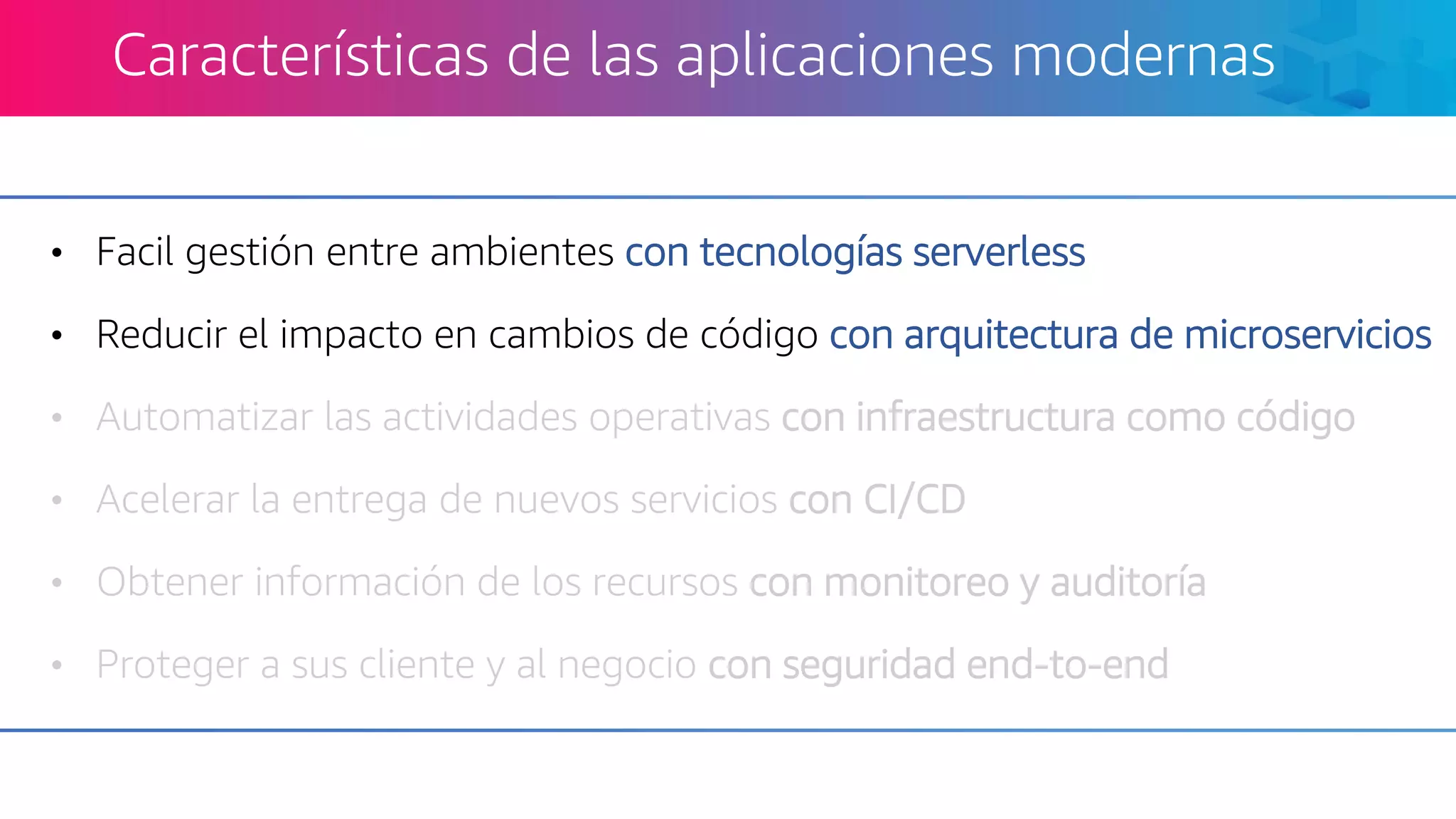 • Facil gestión entre ambientes con tecnologías serverless
• Reducir el impacto en cambios de código con arquitectura de microservicios
• Automatizar las actividades operativas con infraestructura como código
• Acelerar la entrega de nuevos servicios con CI/CD
• Obtener información de los recursos con monitoreo y auditoría
• Proteger a sus cliente y al negocio con seguridad end-to-end
Características de las aplicaciones modernas
 
