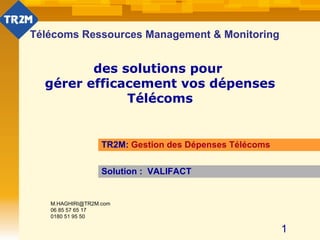 Télécoms Ressources Management & Monitoring des solutions pour  gérer efficacement vos dépenses Télécoms TR2M:  Gestion des Dépenses Télécoms Solution :  VALIFACT [email_address] 06 85 57 65 17 0180 51 95 50 