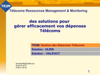 Télécoms Ressources Management & Monitoring des solutions pour  gérer efficacement vos dépenses Télécoms TR2M:  Gestion des Dépenses Télécoms Solution : OLRIS Solution :  VALIFACT [email_address] 06 85 57 65 17 0180 51 95 50 