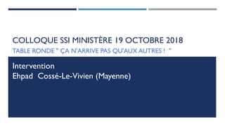COLLOQUE SSI MINISTÈRE 19 OCTOBRE 2018
TABLE RONDE " ÇA N'ARRIVE PAS QU'AUX AUTRES ! "
Intervention
Ehpad Cossé-Le-Vivien (Mayenne)
 