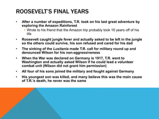 ROOSEVELT’S FINAL YEARS
• After a number of expeditions, T.R. took on his last great adventure by
exploring the Amazon Rainforest
• Wrote to his friend that the Amazon trip probably took 10 years off of his
life
• Roosevelt caught jungle fever and actually asked to be left in the jungle
so the others could survive, his son refused and cared for his dad
• The sinking of the Lusitania made T.R. call for military round up and
denounced Wilson for his non-aggressiveness
• When the War was declared on Germany is 1917, T.R. went to
Washington and actually asked Wilson if he could lead a volunteer
combat unit (Wilson did not grant him permission)
• All four of his sons joined the military and fought against Germany
• His youngest son was killed, and many believe this was the main cause
of T.R.’s death, he never was the same
 