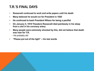 T.R.’S FINAL DAYS
• Roosevelt continued to work and write papers until his death
• Many believed he would run for President in 1920
• He continued to bash President Wilson for being a pacifist
• On January 5, 1919 Theodore Roosevelt died painlessly in his sleep
from a clot in his coronary artery
• Many people were extremely shocked by this, did not believe that death
was near for T.R.
• He probably did
• “Please put out of the light” – his last words
 