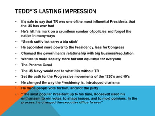 TEDDY’S LASTING IMPRESSION
• It’s safe to say that TR was one of the most influential Presidents that
the US has ever had
• He’s left his mark on a countless number of policies and forged the
nation in many ways
• “Speak softly but carry a big stick”
• He appointed more power to the Presidency, less for Congress
• Changed the government’s relationship with big business/regulation
• Wanted to make society more fair and equitable for everyone
• The Panama Canal
• The US Navy would not be what it is without TR
• Set the path for the Progressive movements of the 1930’s and 60’s
• He changed the way the Presidency is, introduced charisma
• He made people vote for him, and not the party
• “The most popular President up to his time, Roosevelt used his
enthusiasm to win votes, to shape issues, and to mold opinions. In the
process, he changed the executive office forever”
 