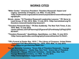 WORKS CITED
"Miller Center." American President: Theodore Roosevelt: Impact and
Legacy. University of Virginia, n.d. Web. 13 July 2015.
<http://millercenter.org/academic/americanpresident/roosevelt/essays/bi
ography/9>.
Strock, James. "10 Theodore Roosevelt Leadership Lessons." TR. Serve to
Lead Group, 27 Oct. 2014. Web. 13 July 2015. <http://servetolead.org/10-
theodore-roosevelt-leadership-lessons/>.
"Theodore Roosevelt Dies." TR Dies Suddently. The New York Times, 6 Jan.
1919. Web. 13 July 2015.
<www.nytimes.com%2Flearning%2Fgeneral%2Fonthisday%2Fbig%2F01
06.html>.
"Theodore Roosevelt." SparkNotes. SparkNotes, n.d. Web. 13 July 2015.
<http://www.sparknotes.com/biography/troosevelt/section12.rhtml>.
"TR's Funeral at Oyster Bay, 1919 /." The Library of Congress. United States
: Universal Film Manufacturing Co., 1919, 1919. Web. 13 July 2015.
<http://www.loc.gov/item/mp76000176/>.
Youngs Memorial Cemetary. "Grave Site of Theodore Roosevelt – Youngs
Memorial Cemetery – Oyster Bay, New York." Grave Site of Theodore
Roosevelt – Youngs Memorial Cemetery – Oyster Bay, New York.
Youngs Memorial Cemetary, n.d. Web. 13 July 2015.
<http://www.trgravesite.org/gravesite.html>.
 