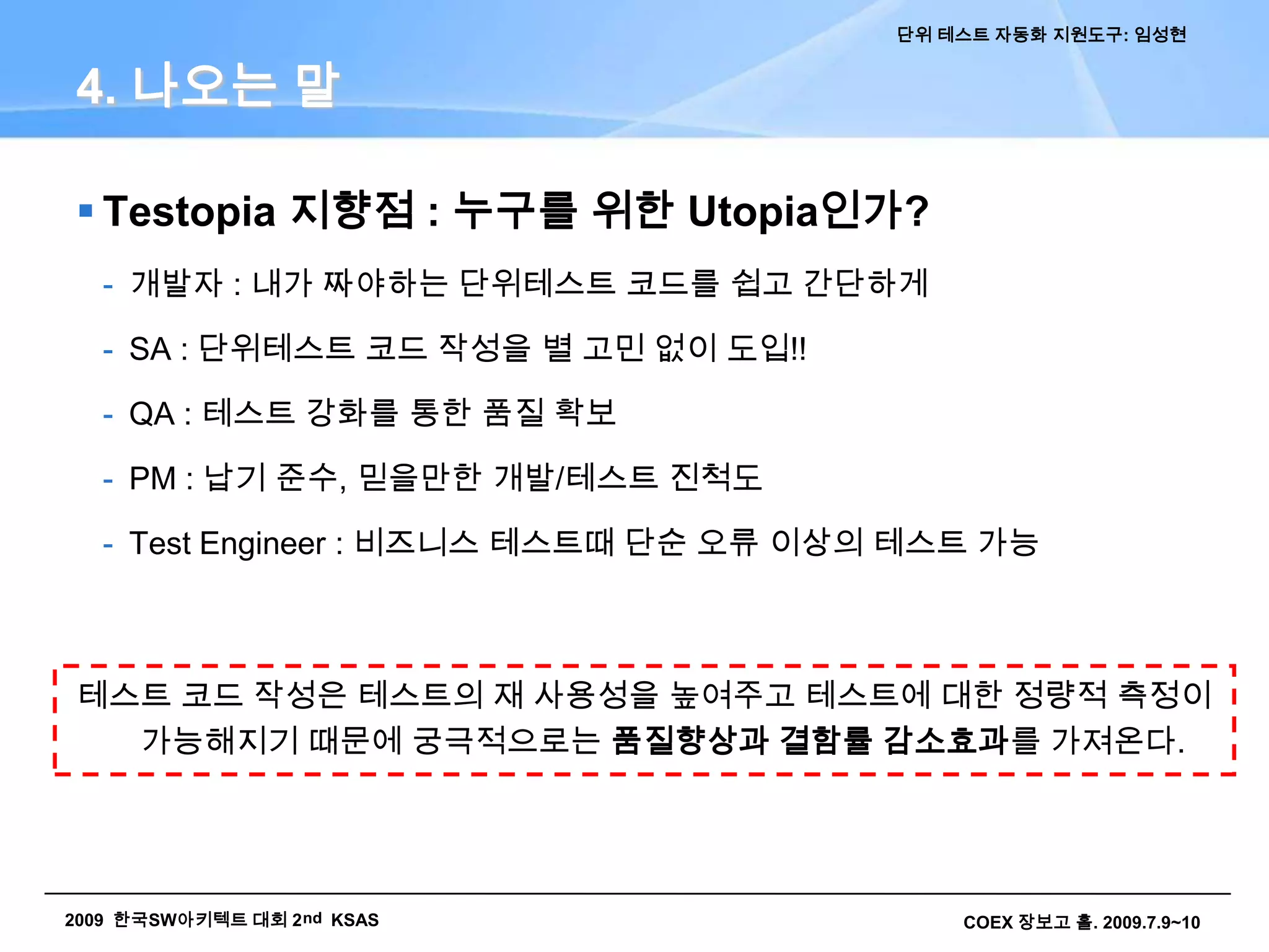 1. 들어가는 말- Unit Test에 대한 일반적 접근지금까지 우리는… 했습니다.단위테스트를 하지 않고 개발 했습니다.소스가 개발됨에 따라 숨겨진 오류도 함께 생산통합테스트, 시스템 오픈 이후에야 오류 발견 프로젝트 품질저하, 납기지연, 처리비용 증가UI 기반으로 테스트 했습니다.개발자가 개발PC에서 무작위 테스트 수행단발적/제한적 테스트 수행(변경 후 회귀테스트는 못함) 동일수준의 수작업 테스트 반복, 시간 소요Junit 테스트케이스를 만들려고 노력 했습니다.프로젝트 구성원의 수준에 따른 한계점 존재신규 구성원에게 교육의 부담, 반발 개발 전역에 단위테스트를 적용하는 목표 미달2. 자동화 지원도구 소개 ITestopia( = Test + Utopia)단위 테스트 코드 / 데이터 생성을 수월하게 하여 SI 프로젝트에서 개발자가 단위테스트를 생활화 하고, 테스트 결과로 테스트 커버리지를 정량적으로 관리할 수 있게 지원하는 오픈소스 기반 단위테스트 지원도구대상언어: Java