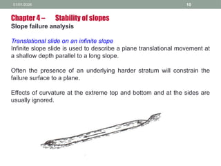 01/01/2026 10
Chapter 4 – Stability of slopes
Slope failure analysis
Translational slide on an infinite slope
Infinite slope slide is used to describe a plane translational movement at
a shallow depth parallel to a long slope.
Often the presence of an underlying harder stratum will constrain the
failure surface to a plane.
Effects of curvature at the extreme top and bottom and at the sides are
usually ignored.
 
