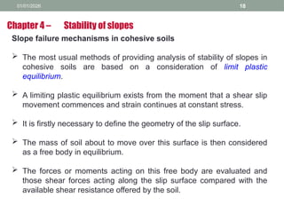 01/01/2026 18
Slope failure mechanisms in cohesive soils
 The most usual methods of providing analysis of stability of slopes in
cohesive soils are based on a consideration of limit plastic
equilibrium.
 A limiting plastic equilibrium exists from the moment that a shear slip
movement commences and strain continues at constant stress.
 It is firstly necessary to define the geometry of the slip surface.
 The mass of soil about to move over this surface is then considered
as a free body in equilibrium.
 The forces or moments acting on this free body are evaluated and
those shear forces acting along the slip surface compared with the
available shear resistance offered by the soil.
Chapter 4 – Stability of slopes
 