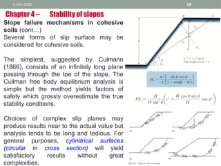 01/01/2026 19
Slope failure mechanisms in cohesive
soils (cont…)
Several forms of slip surface may be
considered for cohesive soils.
The simplest, suggested by Culmann
(1866), consists of an infinitely long plane
passing through the toe of the slope. The
Cullman free body equilibrium analysis is
simple but the method yields factors of
safety which grossly overestimate the true
stability conditions.
Choices of complex slip planes may
produce results near to the actual value but
analysis tends to be long and tedious. For
general purposes, cylindrical surfaces
(circular in cross section) will yield
satisfactory results without great
complexities.
Chapter 4 – Stability of slopes
 