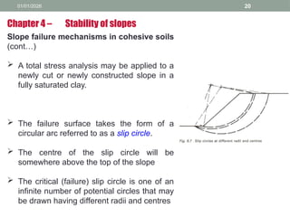 01/01/2026 20
Slope failure mechanisms in cohesive soils
(cont…)
 A total stress analysis may be applied to a
newly cut or newly constructed slope in a
fully saturated clay.
 The failure surface takes the form of a
circular arc referred to as a slip circle.
 The centre of the slip circle will be
somewhere above the top of the slope
 The critical (failure) slip circle is one of an
infinite number of potential circles that may
be drawn having different radii and centres
Chapter 4 – Stability of slopes
 