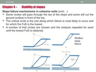 01/01/2026 21
Slope failure mechanisms in cohesive soils (cont…)
 Some circles will pass through the toe of the slope and some will cut the
ground surface in front of the toe.
 The critical circle is the one along which failure is most likely to occur and
for which the FoS is the lowest.
 A number of trial circles are chosen and the analysis repeated for each
until the lowest FoS is obtained.
Chapter 4 – Stability of slopes
Shallow
slope
failure
 