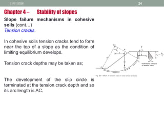 01/01/2026 24
Slope failure mechanisms in cohesive
soils (cont…)
Tension cracks
In cohesive soils tension cracks tend to form
near the top of a slope as the condition of
limiting equilibrium develops.
Tension crack depths may be taken as;
The development of the slip circle is
terminated at the tension crack depth and so
its arc length is AC.
Chapter 4 – Stability of slopes
 