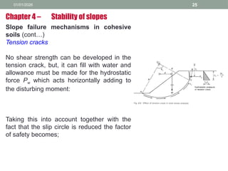 01/01/2026 25
Slope failure mechanisms in cohesive
soils (cont…)
Tension cracks
No shear strength can be developed in the
tension crack, but, it can fill with water and
allowance must be made for the hydrostatic
force Pw which acts horizontally adding to
the disturbing moment:
Taking this into account together with the
fact that the slip circle is reduced the factor
of safety becomes;
Chapter 4 – Stability of slopes
 