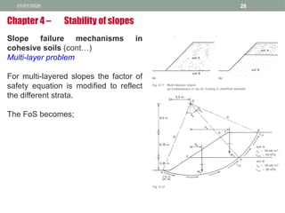 01/01/2026 26
Slope failure mechanisms in
cohesive soils (cont…)
Multi-layer problem
For multi-layered slopes the factor of
safety equation is modified to reflect
the different strata.
The FoS becomes;
Chapter 4 – Stability of slopes
 
