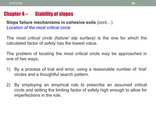 01/01/2026 29
Slope failure mechanisms in cohesive soils (cont…)
Location of the most critical circle
The most critical circle (failure/ slip surface) is the one for which the
calculated factor of safety has the lowest value.
The problem of locating the most critical circle may be approached in
one of two ways;
1) By a process of trial and error, using a reasonable number of ‘trial’
circles and a thoughtful search pattern.
2) By employing an empirical rule to prescribe an assumed critical
circle and setting the limiting factor of safety high enough to allow for
imperfections in the rule.
Chapter 4 – Stability of slopes
 