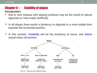 01/01/2026 3
Chapter 4 – Stability of slopes
Introduction
 Soil or rock masses with sloping surfaces may be the result of natural
agencies or man-made (artificial).
 In all slopes there exists a tendency to degrade to a more stable form
towards the horizontal position.
 In this context, instability will be the tendency to move, and failure
actual mass movement.
 