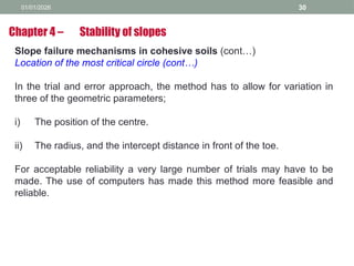 01/01/2026 30
Slope failure mechanisms in cohesive soils (cont…)
Location of the most critical circle (cont…)
In the trial and error approach, the method has to allow for variation in
three of the geometric parameters;
i) The position of the centre.
ii) The radius, and the intercept distance in front of the toe.
For acceptable reliability a very large number of trials may have to be
made. The use of computers has made this method more feasible and
reliable.
Chapter 4 – Stability of slopes
 