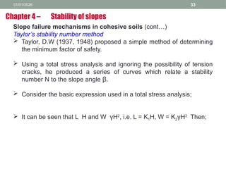 01/01/2026 33
Slope failure mechanisms in cohesive soils (cont…)
Taylor’s stability number method
 Taylor, D.W (1937, 1948) proposed a simple method of determining
the minimum factor of safety.
 Using a total stress analysis and ignoring the possibility of tension
cracks, he produced a series of curves which relate a stability
number N to the slope angle β.
 Consider the basic expression used in a total stress analysis;
 It can be seen that L H and W γH2
, i.e. L = K1H, W = K2γH2
Then;
Chapter 4 – Stability of slopes
 