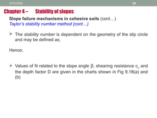 01/01/2026 34
Slope failure mechanisms in cohesive soils (cont…)
Taylor’s stability number method (cont…)
 The stability number is dependent on the geometry of the slip circle
and may be defined as;
Hence;
 Values of N related to the slope angle β, shearing resistance cu and
the depth factor D are given in the charts shown in Fig 9.18(a) and
(b)
Chapter 4 – Stability of slopes
 