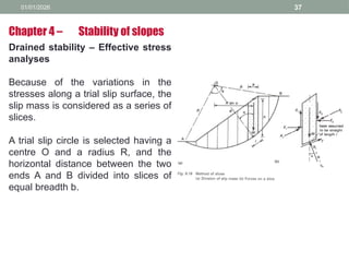 01/01/2026 37
Drained stability – Effective stress
analyses
Because of the variations in the
stresses along a trial slip surface, the
slip mass is considered as a series of
slices.
A trial slip circle is selected having a
centre O and a radius R, and the
horizontal distance between the two
ends A and B divided into slices of
equal breadth b.
Chapter 4 – Stability of slopes
 