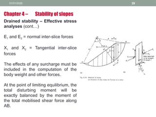 01/01/2026 39
Drained stability – Effective stress
analyses (cont…)
E1 and E2 = normal inter-slice forces
X1 and X2 = Tangential inter-slice
forces
The effects of any surcharge must be
included in the computation of the
body weight and other forces.
At the point of limiting equilibrium, the
total disturbing moment will be
exactly balanced by the moment of
the total mobilised shear force along
AB.
Chapter 4 – Stability of slopes
 