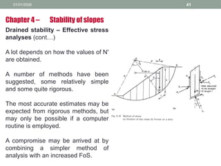 01/01/2026 41
Drained stability – Effective stress
analyses (cont…)
A lot depends on how the values of N'
are obtained.
A number of methods have been
suggested, some relatively simple
and some quite rigorous.
The most accurate estimates may be
expected from rigorous methods, but
may only be possible if a computer
routine is employed.
A compromise may be arrived at by
combining a simpler method of
analysis with an increased FoS.
Chapter 4 – Stability of slopes
 