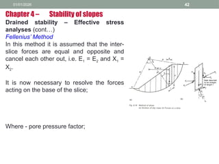 01/01/2026 42
Drained stability – Effective stress
analyses (cont…)
Fellenius’ Method
In this method it is assumed that the inter-
slice forces are equal and opposite and
cancel each other out, i.e. E1 = E2 and X1 =
X2.
It is now necessary to resolve the forces
acting on the base of the slice;
Where - pore pressure factor;
Chapter 4 – Stability of slopes
 