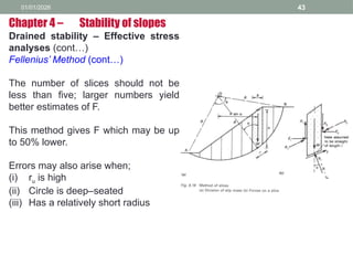 01/01/2026 43
Drained stability – Effective stress
analyses (cont…)
Fellenius’ Method (cont…)
The number of slices should not be
less than five; larger numbers yield
better estimates of F.
This method gives F which may be up
to 50% lower.
Errors may also arise when;
(i) ru is high
(ii) Circle is deep–seated
(iii) Has a relatively short radius
Chapter 4 – Stability of slopes
 