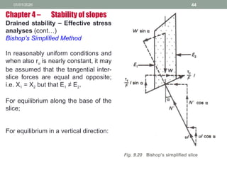 01/01/2026 44
Drained stability – Effective stress
analyses (cont…)
Bishop’s Simplified Method
In reasonably uniform conditions and
when also ru is nearly constant, it may
be assumed that the tangential inter-
slice forces are equal and opposite;
i.e. X1 = X2 but that E1 ≠ E2.
For equilibrium along the base of the
slice;
For equilibrium in a vertical direction:
Chapter 4 – Stability of slopes
 