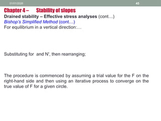 01/01/2026 45
Drained stability – Effective stress analyses (cont…)
Bishop’s Simplified Method (cont…)
For equilibrium in a vertical direction:…
Substituting for and N', then rearranging;
The procedure is commenced by assuming a trial value for the F on the
right-hand side and then using an iterative process to converge on the
true value of F for a given circle.
Chapter 4 – Stability of slopes
 
