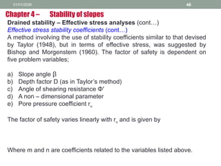 01/01/2026 46
Drained stability – Effective stress analyses (cont…)
Effective stress stability coefficients (cont…)
A method involving the use of stability coefficients similar to that devised
by Taylor (1948), but in terms of effective stress, was suggested by
Bishop and Morgenstern (1960). The factor of safety is dependent on
five problem variables;
a) Slope angle β
b) Depth factor D (as in Taylor’s method)
c) Angle of shearing resistance Φ′
d) A non – dimensional parameter
e) Pore pressure coefficient ru
The factor of safety varies linearly with ru and is given by
Where m and n are coefficients related to the variables listed above.
Chapter 4 – Stability of slopes
 
