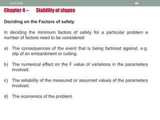 01/01/2026 49
Deciding on the Factors of safety
In deciding the minimum factors of safety for a particular problem a
number of factors need to be considered:
a) The consequences of the event that is being factored against, e.g.
slip of an embankment or cutting.
b) The numerical effect on the F value of variations in the parameters
involved.
c) The reliability of the measured or assumed values of the parameters
involved.
d) The economics of the problem.
Chapter 4 – Stability of slopes
 