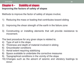 01/01/2026 51
Improving the factors of safety of slopes
Methods to improve the factor of safety of slopes involve;
1) Reducing the mass or loading that contributes toward sliding
2) Improving the shear strength of the earth in the failure zone
3) Constructing or installing elements that will provide resistance to
movement.
The best procedure for any given slope is related to;
4) Type of soil in the slope
5) Thickness and depth of material involved in sliding
6) Groundwater conditions
7) Aerial extent requiring stabilizing
8) Space available to undertake the corrective measures
9) Topographical conditions in the vicinity of the slope
10) Changes such as the advent of seismic and vibratory loadings to
occur.
Chapter 4 – Stability of slopes
 