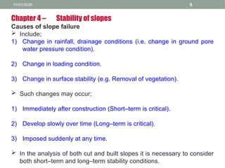 01/01/2026 9
Chapter 4 – Stability of slopes
Causes of slope failure
 Include;
1) Change in rainfall, drainage conditions (i.e. change in ground pore
water pressure condition).
2) Change in loading condition.
3) Change in surface stability (e.g. Removal of vegetation).
 Such changes may occur;
1) Immediately after construction (Short–term is critical).
2) Develop slowly over time (Long–term is critical).
3) Imposed suddenly at any time.
 In the analysis of both cut and built slopes it is necessary to consider
both short–term and long–term stability conditions.
 