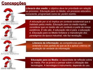 Concepções
                      Literacia dos media: o objetivo deve ter prioridade em relação
                      ao processo. Educação para os Media, um processo educativo,
                      consciente, programado como tal, porém restrito.


                         A educação por si só implica um contexto existencial que é
Vítor Reia-Baptista      habitado pelos media. Educação para os media implica
                         considerar que os media são um contexto à parte da nossa
                         existência. E não são. A educação não é para, a educação
                         é. Educação para os Media fortalece a manutenção dos
                         paradigmas da época industrial, não faz revolução.
Conceição Lopes
                            Literacia da informação: as competências para
                            entender e tirar partido do que se lê e aplicar critérios de
                            avaliação da verdade da informação.

Armando Malheiros

                          Educação para os Media: a capacidade de reflexão sobre
                          os meios. Por os jovens a pensar sobre a utilização das
                          tecnologias. A tecnologia é instrumento, depende do uso.
Maria Vaz Pinto
 