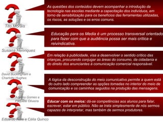As questões dos conteúdos devem acompanhar a introdução da
                           tecnologia nas escolas mediante a capacitação dos indivíduos, em
                           torno da sensibilização para os benefícios das ferramentas utilizadas,
                           os riscos, as soluções e os erros comuns.
 Tito Morais
                              Educação para os Media é um processo transversal orientado
                              para fazer com que a audiência possa ser mais crítica e
                              reivindicativa.
Susana Henriques
                           Em relação à publicidade, visa a desenvolver o sentido crítico das
                           crianças, procurando conjugar as áreas do consumo, da cidadania e
                           do direito dos anunciantes à comunicação comercial responsável.

David Buckingham e
Charlotte Hughes
                           A lógica da desconstrução do meio comunicativo permite a quem está
                           do outro lado compreender as opções tomadas no interior do meio de
                           comunicação e os caminhos seguidos na produção das mensagens.

        Adelino Gomes e
        Paquete Oliveira   Educar com os meios: dá-se competências aos alunos para falar,
                           escrever, estar em público. Não se trata simplesmente de nós sermos
                           capazes de interpretar, mas também de sermos produtores.

Eduardo Naia e Célia Quinco
 