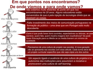 Em que pontos nos encontramos?
            De onde viemos e para onde vamos?
                                 Não estamos muito distantes do ponto em que nos
                                 encontrávamos há 20 anos. Alguns educadores estão
                                 convencidos de que é pela injeção de tecnologia direta que se
Vitor Reia-Baptista              resolvem as coisas,

                                 Falta investimento dos meios de comunicação portugueses na
                                 formação do público – uma área que em Portugal está muito
                                 descoberta.
  Cláudia Lobo
                                 Como é que pode haver bons ouvintes, espectadores ou leituras, se quem
                                 escreve, quem fala, quem mostra imagens tem insuficiência? Só pode
                                 haver Educação para os Media se os media tiverem um mínimo de
                                 qualidade.
Adelino Gomes
                                  Precisamos de uma cultura de projeto nas escolas. A nova geração
                                  não se apresenta nas escolas com essa atitude. Cada turma deve ter
                                  um projeto curricular específico que não seja cópia uns dos outros.
Sérgio Nogueira/João de Barros
                                   Um aspecto ligado à ausência de uma cultura de projetos é a
                                   autonomia das instituições para assumirem a iniciativa e
                                   promoverem uma cultura de self learning.
   Rita Espanha
 