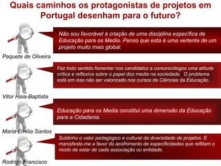 Quais caminhos os protagonistas de projetos em
          Portugal desenham para o futuro?

                      Não sou favorável à criação de uma disciplina específica de
                      Educação para os Media. Penso que esta é uma vertente de um
                      projeto muito mais global.
Paquete de Oliveira

                      Faz todo sentido fomentar nos candidatos a comunicólogos uma atitude
                      crítica e reflexiva sobre o papel dos media na sociedade. O problema
                      está em isso não ser valorizado nos cursos de Ciências da Educação.


Vitor Reia-Baptista

                      Educação para os Media constitui uma dimensão da Educação
                      para a Cidadania.

Maria Emília Santos
                      Sublinho o valor pedagógico e cultural da diversidade de projetos. E
                      manisfesto-me a favor do acolhimento de especificidades que reflitam o
                      modo de estar de cada associação ou entidade.

Rodrigo Francisco
 