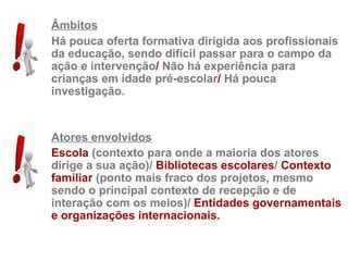 Âmbitos
Há pouca oferta formativa dirigida aos profissionais
da educação, sendo difícil passar para o campo da
ação e intervenção/ Não há experiência para
crianças em idade pré-escolar/ Há pouca
investigação.


Atores envolvidos
Escola (contexto para onde a maioria dos atores
dirige a sua ação)/ Bibliotecas escolares/ Contexto
familiar (ponto mais fraco dos projetos, mesmo
sendo o principal contexto de recepção e de
interação com os meios)/ Entidades governamentais
e organizações internacionais.
 