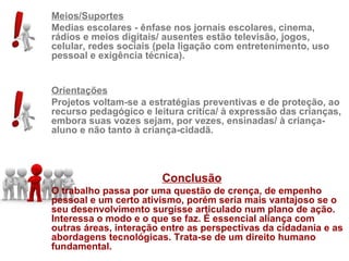 Meios/Suportes
Medias escolares - ênfase nos jornais escolares, cinema,
rádios e meios digitais/ ausentes estão televisão, jogos,
celular, redes sociais (pela ligação com entretenimento, uso
pessoal e exigência técnica).


Orientações
Projetos voltam-se a estratégias preventivas e de proteção, ao
recurso pedagógico e leitura crítica/ à expressão das crianças,
embora suas vozes sejam, por vezes, ensinadas/ à criança-
aluno e não tanto à criança-cidadã.




                        Conclusão
O trabalho passa por uma questão de crença, de empenho
pessoal e um certo ativismo, porém seria mais vantajoso se o
seu desenvolvimento surgisse articulado num plano de ação.
Interessa o modo e o que se faz. É essencial aliança com
outras áreas, interação entre as perspectivas da cidadania e as
abordagens tecnológicas. Trata-se de um direito humano
fundamental.
 