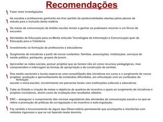 Recomendações
! Fazer mais investigações
    As escolas e professores ganharão em tirar partido da spotencialidades abertas pelos planos de
!   estudo para a inclusão desta matéria.

    Os meios de comunicação de âmbito escolar teriam a ganhar se pudessem recorrer a um fórum de
! encontro
! AtividadesparaEducação para os Media articular Tecnologias da Informação e Comunicação quer de
  Educação
             de
                 a Cidadania

! Investimento na formação de professores e educadores
    Surgimento de iniciativas a partir de novos contextos: famílias, associações, instituições, serviços de
!   saúde pública, paróquias, grupos de jovem.

    Aproveitar as redes sociais, pensar projetos que as tomem não só como recursos pedagógicos, mas
!   compreendem e interrogam as formas de apropriação e de construção de sentido.

    Dos media nacionais e locais espera-se uma consolidação das iniciativas em curso e o surgimento de novos
!   projetos: produção e aproveitamento de conteúdos difundidos, em articulação com os conteúdos da
         formação
    escolar e extra-escolar, envolvimento em parcerias locais com instituições culturais e educativas.

! Cabe ao Estado a criação decomo deeavaliação dosquadros de incentivo e apoio ao surgimento de iniciativas e
  projetos inovadores, assim
                              metas objetivos de
                                                   resultados obtidos.

! ERC – assegurar o cumprimento das normas reguladoras das atividades de comunicação social e no que se
    refere à promoção de práticas de co-regulação e do incentivo à auto-regulação.

! Faz sentido o funcionamento de algum tipo Observatório permamente que acompanhe e monitorize com
    métodos rigorosos o que se vai fazendo neste domínio.
 