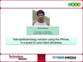 Sriram Kannan

                 Technologist, i2i Telesolutions
                Founder & CEO, Nivaata Systems




Tele-ophthalmology solution using the iPhone,
      in a quest to cure infant blindness




                            1
 